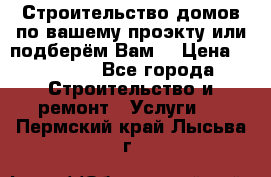 Строительство домов по вашему проэкту или подберём Вам  › Цена ­ 12 000 - Все города Строительство и ремонт » Услуги   . Пермский край,Лысьва г.